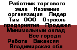 Работник торгового зала › Название организации ­ Лидер Тим, ООО › Отрасль предприятия ­ Продажи › Минимальный оклад ­ 14 000 - Все города Работа » Вакансии   . Владимирская обл.,Муромский р-н